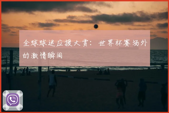全球球迷应援大赏：世界杯赛场外的激情瞬间