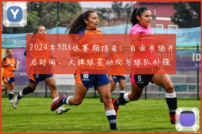 2024年NBA休赛期指南：自由市场开启时间、大牌球星动向与球队补强策略全解析