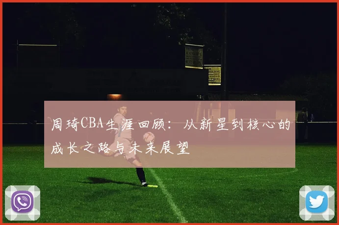 周琦CBA生涯回顾：从新星到核心的成长之路与未来展望
