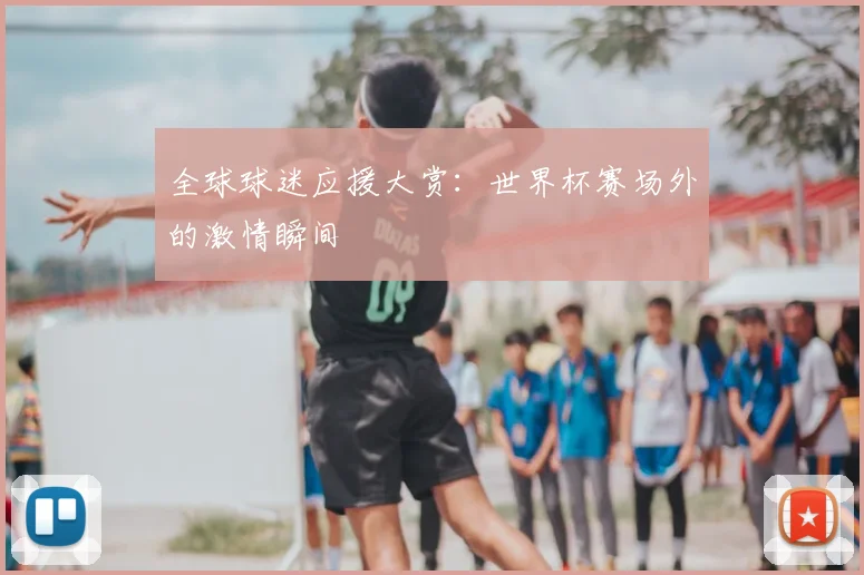 全球球迷应援大赏：世界杯赛场外的激情瞬间