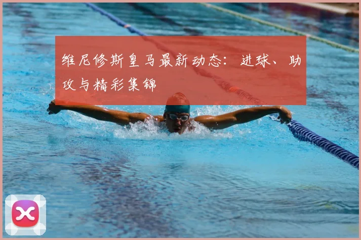 维尼修斯皇马最新动态：进球、助攻与精彩集锦