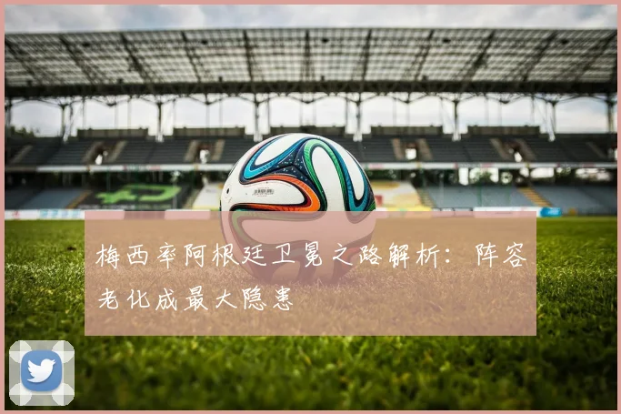 梅西率阿根廷卫冕之路解析：阵容老化成最大隐患