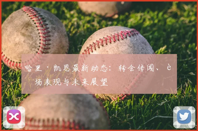 哈里·凯恩最新动态:转会传闻、赛场表现与未来展望