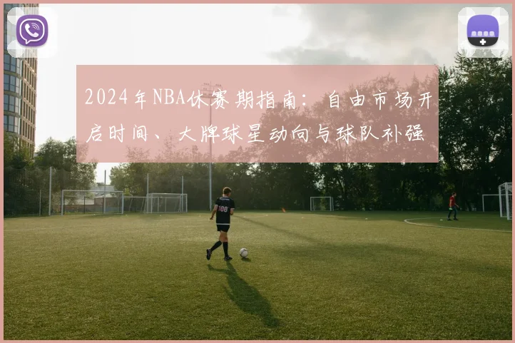 2024年NBA休赛期指南：自由市场开启时间、大牌球星动向与球队补强策略全解析