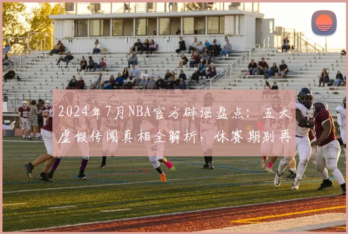 2024年7月NBA官方辟谣盘点：五大虚假传闻真相全解析，休赛期别再被忽悠