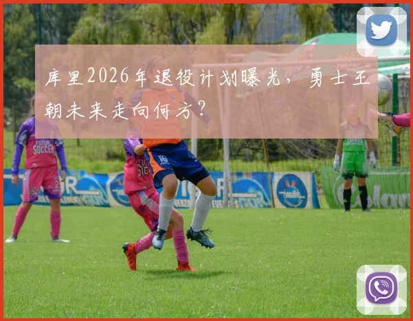 库里2026年退役计划曝光,勇士王朝未来走向何方?