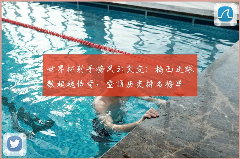 世界杯射手榜风云突变：梅西进球数超越传奇，登顶历史排名榜单