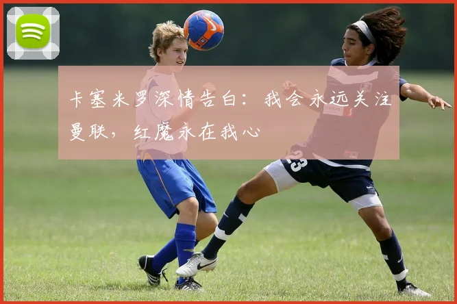 卡塞米罗深情告白：我会永远关注曼联，红魔永在我心