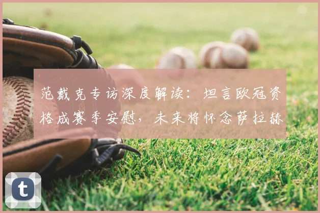 范戴克专访深度解读：坦言欧冠资格成赛季安慰，未来将怀念萨拉赫与罗伯逊