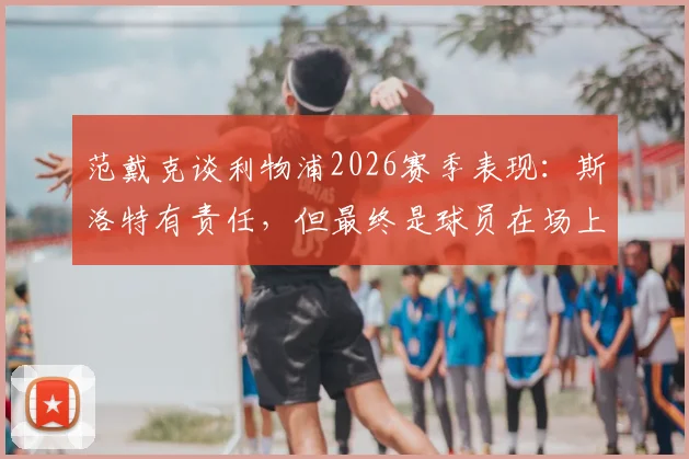 范戴克谈利物浦2026赛季表现：斯洛特有责任，但最终是球员在场上比赛