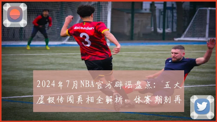 2024年7月NBA官方辟谣盘点：五大虚假传闻真相全解析，休赛期别再被忽悠