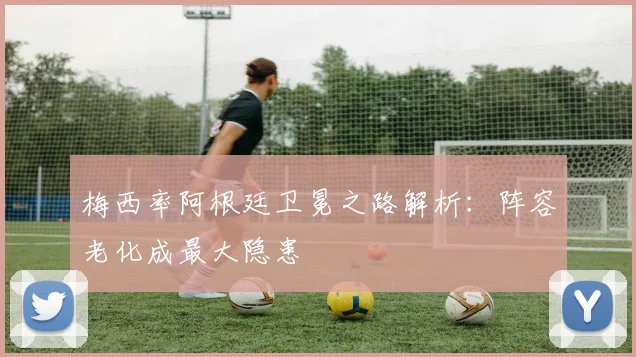 梅西率阿根廷卫冕之路解析:阵容老化成最大隐患