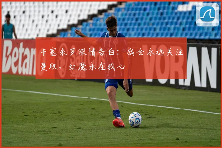 卡塞米罗深情告白：我会永远关注曼联，红魔永在我心
