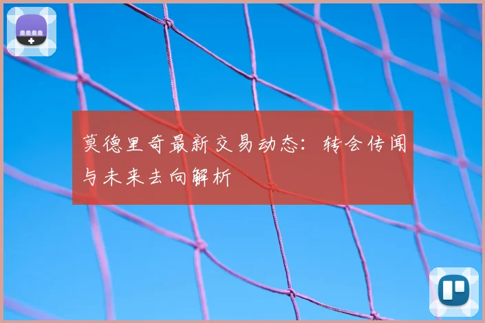 莫德里奇最新交易动态：转会传闻与未来去向解析