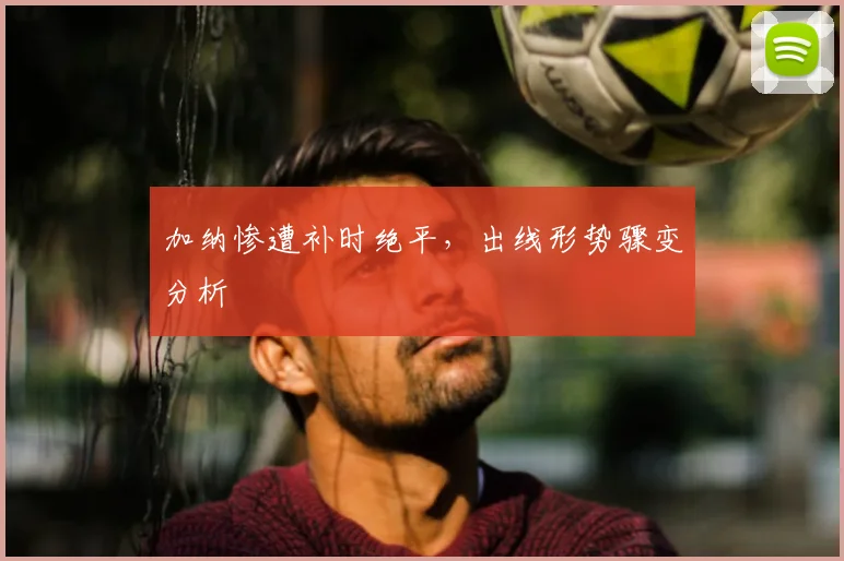 加纳惨遭补时绝平，出线形势骤变分析